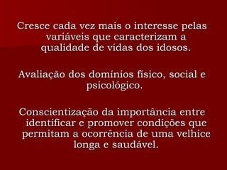 Cresce cada vez mais o interesse pelas variáveis que caracterizam a qualidade de vidas dos idosos. Avaliação dos domínios físico, social e psicológico.  Conscientização da importância entre identificar e promover condições que permitam a ocorrência de uma velhice longa e saudável. 
