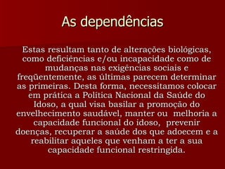 As dependências Estas resultam tanto de alterações biológicas, como deficiências e/ou incapacidade como de mudanças nas exigências sociais e freqüentemente, as últimas parecem determinar as primeiras. Desta forma, necessitamos colocar em prática a Política Nacional da Saúde do Idoso, a qual visa basilar a promoção do envelhecimento saudável, manter ou  melhoria a capacidade funcional do idoso,  prevenir doenças, recuperar a saúde dos que adoecem e a reabilitar aqueles que venham a ter a sua capacidade funcional restringida. 