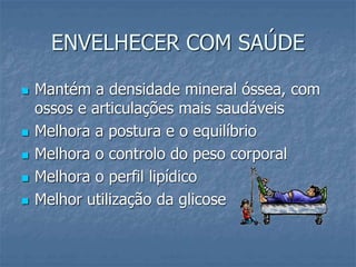 ENVELHECER COM SAÚDE
 Mantém a densidade mineral óssea, com
ossos e articulações mais saudáveis
 Melhora a postura e o equilíbrio
 Melhora o controlo do peso corporal
 Melhora o perfil lipídico
 Melhor utilização da glicose
 
