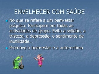 ENVELHECER COM SAÚDE
 No que se refere a um bem-estar
psíquico: Participem em todas as
actividades de grupo. Evita a solidão, a
tristeza, a depressão, o sentimento de
inutilidade…
 Promove o bem-estar e a auto-estima
 