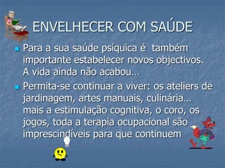 ENVELHECER COM SAÚDE
 Para a sua saúde psíquica é também
importante estabelecer novos objectivos.
A vida ainda não acabou…
 Permita-se continuar a viver: os ateliers de
jardinagem, artes manuais, culinária…
mais a estimulação cognitiva, o coro, os
jogos, toda a terapia ocupacional são
imprescindíveis para que continuem
 