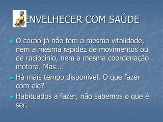 ENVELHECER COM SAÚDE
 O corpo já não tem a mesma vitalidade,
nem a mesma rapidez de movimentos ou
de raciocínio, nem a mesma coordenação
motora. Mas….
 Há mais tempo disponível. O que fazer
com ele?
 Habituados a fazer, não sabemos o que é
ser.
 