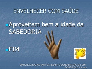 ENVELHECER COM SAÚDE
Aproveitem bem a idade da
SABEDORIA
FIM
MANUELA ROCHA SANTOS (SOB A COORDENAÇÃO DE DR.ª
CONCEIÇÃO SILVA)
 