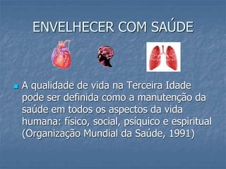 ENVELHECER COM SAÚDE
 A qualidade de vida na Terceira Idade
pode ser definida como a manutenção da
saúde em todos os aspectos da vida
humana: físico, social, psíquico e espiritual
(Organização Mundial da Saúde, 1991)
 