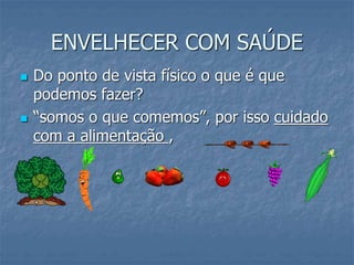 ENVELHECER COM SAÚDE
 Do ponto de vista físico o que é que
podemos fazer?
 “somos o que comemos”, por isso cuidado
com a alimentação ,
 