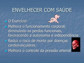 ENVELHECER COM SAÚDE
 O Exercício:
 Melhora o funcionamento corporal,
diminuindo as perdas funcionais,
favorecendo a autonomia e independência
 Reduz o risco de morte por doenças
cardiovasculares
 Melhora o controle da pressão arterial
 