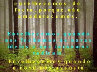Alguns de nós envelhecemos, de facto, porque não amadurecemos. Envelhecemos quando nos fechamos às novas ideias e nos tornamos radicais. Envelhecemos quando o novo nos assusta .  
