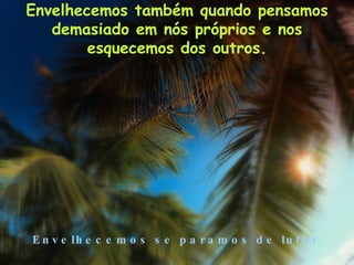 Envelhecemos também quando pensamos demasiado em nós próprios e nos esquecemos dos outros. Envelhecemos se paramos de lutar. 