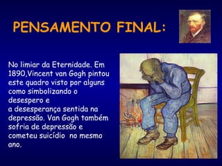 PENSAMENTO FINAL:
No limiar da Eternidade. Em
1890,Vincent van Gogh pintou
este quadro visto por alguns
como simbolizando o
desespero e
a desesperança sentida na
depressão. Van Gogh também
sofria de depressão e
cometeu suicídio  no mesmo
ano.
 