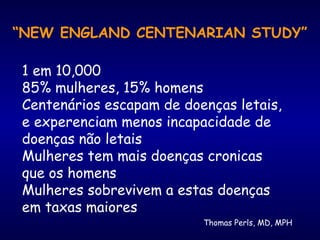 Thomas Perls, MD, MPH
“NEW ENGLAND CENTENARIAN STUDY”
1 em 10,000
85% mulheres, 15% homens
Centenários escapam de doenças letais,
e experenciam menos incapacidade de
doenças não letais
Mulheres tem mais doenças cronicas
que os homens
Mulheres sobrevivem a estas doenças
em taxas maiores
 