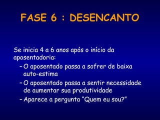 FASE 6 : DESENCANTO
Se inicia 4 a 6 anos após o início da
aposentadoria:
– O aposentado passa a sofrer de baixa
auto-estima
– O aposentado passa a sentir necessidade
de aumentar sua produtividade
– Aparece a pergunta “Quem eu sou?”
 
