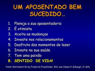 UM APOSENTADO BEMUM APOSENTADO BEM
SUCEDIDO…SUCEDIDO…
1.1. Planeja a sua aposentadoriaPlaneja a sua aposentadoria
2.2. É otimistaÉ otimista
3.3. Aceita as mudançasAceita as mudanças
4.4. Investe nos relacionamentosInveste nos relacionamentos
5.5. Desfruta dos momentos de lazerDesfruta dos momentos de lazer
6.6. Investe na sua saúdeInveste na sua saúde
7.7. Tem uma paixãoTem uma paixão
8.8. SENTIDO DE VIDA!SENTIDO DE VIDA!
Fonte: Retirement Rx by Frederick Fraunfelder, M.D. and James H. Gilbaugh, Jr.,M.D.
 