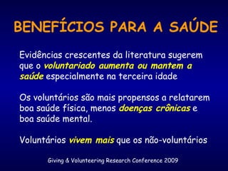 Giving & Volunteering Research Conference 2009
BENEFÍCIOS PARA A SAÚDE
Evidências crescentes da literatura sugerem
que o voluntariado aumenta ou mantem a
saúde especialmente na terceira idade
Os voluntários são mais propensos a relatarem
boa saúde física, menos doenças crônicas e
boa saúde mental.
Voluntários vivem mais que os não-voluntários
 
