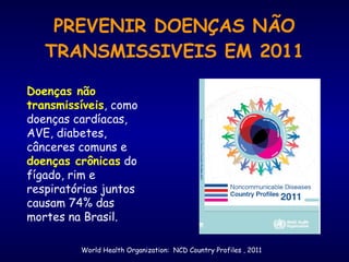 PREVENIR DOENÇAS NÃO
TRANSMISSIVEIS EM 2011
Doenças não
transmissíveis, como
doenças cardíacas,
AVE, diabetes,
cânceres comuns e
doenças crônicas do
fígado, rim e
respiratórias juntos
causam 74% das
mortes na Brasil.
World Health Organization: NCD Country Profiles , 2011
 
