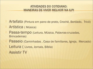    Artefato (Pintura em pano de prato, Crochê, Bordado,   Tricô)
   Artística ( Música)
   Passa-tempo (Leitura, Música, Palavras-cruzadas,
    Brincadeiras)
   Passeio (Caminhadas , Casa de familiares, Igreja,   Mercado)
   Leitura ( Livros, Jornais, Bíblia)
   Assistir TV
 