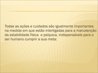 Todas as ações e cuidados são igualmente importantes
na medida em que estão interligadas para a manutenção
da estabilidade física e psíquica, indispensáveis para o
ser humano cumprir a sua meta:
 