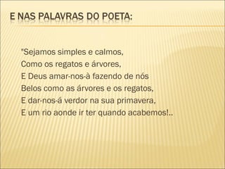 "Sejamos simples e calmos,
Como os regatos e árvores,
E Deus amar-nos-à fazendo de nós
Belos como as árvores e os regatos,
E dar-nos-á verdor na sua primavera,
E um rio aonde ir ter quando acabemos!..
 