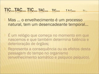    Mas ... o envelhecimento é um processo
    natural, tem um desencadeante temporal...

   É um relógio que começa no momento em que
    nascemos e que também determina falência e
    deterioração de órgãos;
   Representa a consequência ou os efeitos desta
    passagem do tempo no organismo
    (envelhecimento somático e psíquico psíquico).
 