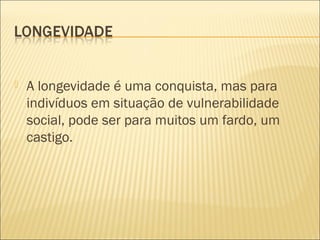    A longevidade é uma conquista, mas para
    indivíduos em situação de vulnerabilidade
    social, pode ser para muitos um fardo, um
    castigo. 
 