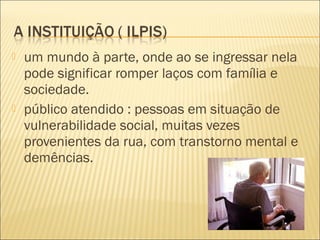    um mundo à parte, onde ao se ingressar nela
    pode significar romper laços com família e
    sociedade.
   público atendido : pessoas em situação de
    vulnerabilidade social, muitas vezes
    provenientes da rua, com transtorno mental e
    demências.
 