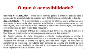 O que é acessibilidade? 
Decreto n° 5.296/2004 - estabelece normas gerais e critérios básicos para a 
promoção de acessibilidade às pessoas com deficiência ou mobilidade reduzida. 
Acessibilidade – “é a possibilidade e condição de alcance para utilização, com 
segurança e autonomia, dos espaços, mobiliários e equipamentos urbanos, das 
edificações, dos transportes e dos sistemas e meios de comunicação, por pessoa 
com deficiência ou com mobilidade reduzida”. 
Barreira – “é qualquer entrave ou obstáculo que limite ou impeça o acesso, a 
liberdade de movimento e a circulação com segurança das pessoas”. 
No Brasil, apesar da farta legislação existente contemplando o direito à 
acessibilidade, ainda é comum verificarmos: calçadas esburacadas ou irregulares, 
ausência de rampas e barras de apoio, escadas sem opção de elevador ou 
plataforma de elevação, elevadores com omissão da escrita em Braille ou sem 
sinalização sonora, ausência de piso tátil e, tantas outras barreiras que dificultam 
e até impedem o acesso ao meio físico. 10 
 