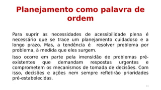 Planejamento como palavra de 
ordem 
Para suprir as necessidades de acessibilidade plena é 
necessário que se trace um planejamento cuidadoso e a 
longo prazo. Mas, a tendência é resolver problema por 
problema, à medida que eles surgem. 
Isso ocorre em parte pela imensidão de problemas pré-existentes 
que demandam respostas urgentes e 
comprometem os mecanismos de tomada de decisões. Com 
isso, decisões e ações nem sempre refletirão prioridades 
pré-estabelecidas. 
11 
 