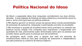 Política Nacional do Idoso 
No Brasil, a população idosa teve conquistas consideráveis nas duas últimas 
décadas. A promulgação do Estatuto do Idoso referencia o movimento social na 
área e, serve como guia para as políticas públicas. 
A PNI objetiva garantir os direitos sociais da pessoa idosa criando possibilidades 
de promoção da autonomia, integração e participação concreta na sociedade; 
A PNI reconhece a questão do envelhecimento como prioritária no contexto das 
políticas sociais; propõe criar condições para impulsionar a longevidade com 
qualidade de vida, promovendo ações direcionadas tanto para as pessoas que 
já estão idosas quanto para as pessoas que vão envelhecer. 
No paradigma atual, saúde para a pessoa que está em processo de 
envelhecimento refere-se mais pela condição de autonomia e independência 
que pela presença ou ausência de doença orgânica. 
12 
 