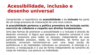 Acessibilidade, inclusão e 
desenho universal 
Compreender a importância da acessibilidade e da inclusão faz parte 
de um longo processo de instauração de uma nova cultura. 
A acessibilidade pertence a política promotora de inclusão social, 
exercício da cidadania e respeito aos direitos fundamentais. 
Uma das formas de promover a acessibilidade e a inclusão é através do 
desenho universal. A lógica que perpassa o desenho universal é criar 
produtos acessíveis para todas as pessoas, independente de suas 
particularidades pessoais, idade, ou habilidades, de forma que os 
produtos universais harmonizem-se com uma larga escala de 
preferências e de habilidades individuais ou sensoriais. A intenção é o 
alcance, a manipulação e o uso de forma independente do tamanho do 
corpo do indivíduo, sua postura ou mobilidade. 
13 
 