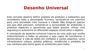 Desenho Universal 
Este conceito objetiva definir projetos de produtos e ambientes que 
considerem toda a diversidade humana, tornando-se um caminho 
para uma sociedade mais humana e cidadã. Não dirige-se apenas 
aos que dele precisam, evitando-se a necessidade de ambientes e 
produtos especiais e garantindo que todos possam utilizar com 
segurança e autonomia os diferentes espaços construídos e objetos. 
A concepção de desenho universal trata-se de uma ação que acolhe 
indistintamente a todas as pessoas e seja capaz de transformar e 
democratizar a vida de todos em múltiplos e vastos aspectos, como 
infraestrutura urbana, prédios públicos, residências e produtos de 
uso cotidiano pois torna iguais os ambientes para todos. 
14 
 