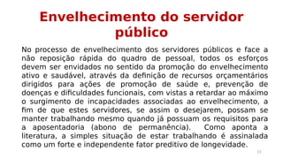 Envelhecimento do servidor 
público 
No processo de envelhecimento dos servidores públicos e face a 
não reposição rápida do quadro de pessoal, todos os esforços 
devem ser envidados no sentido da promoção do envelhecimento 
ativo e saudável, através da definição de recursos orçamentários 
dirigidos para ações de promoção de saúde e, prevenção de 
doenças e dificuldades funcionais, com vistas a retardar ao máximo 
o surgimento de incapacidades associadas ao envelhecimento, a 
fim de que estes servidores, se assim o desejarem, possam se 
manter trabalhando mesmo quando já possuam os requisitos para 
a aposentadoria (abono de permanência). Como aponta a 
literatura, a simples situação de estar trabalhando é assinalada 
como um forte e independente fator preditivo de longevidade. 
15 
 