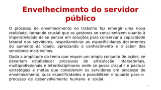 Envelhecimento do servidor 
público 
O processo de envelhecimento no trabalho faz emergir uma nova 
realidade, tornando crucial que os gestores se conscientizem quanto à 
imperatividade de se pensar em soluções para conservar a capacidade 
laboral dos servidores, respeitando-se as especificidades decorrentes 
do aumento da idade, apreciando o conhecimento e o saber dos 
servidores mais velhos. 
Dada a amplitude do tema que requer um amplo conjunto de ações, se 
deveriam estabelecer processos de articulação intersetoriais, 
multiprofissionais e interdisciplinares onde se possa discutir e pactuar 
estratégias e metas que considerem os servidores em processo de 
envelhecimento, suas especificidades e possibilitem o suporte para o 
processo de desenvolvimento humano e social. 
17 
 
