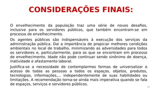 CONSIDERAÇÕES FINAIS: 
O envelhecimento da população traz uma série de novos desafios, 
inclusive para os servidores públicos, que também encontram-se em 
processo de envelhecimento. 
Os agentes públicos são indispensáveis à execução dos serviços da 
administração pública. Dai a importância de propiciar melhores condições 
ambientais no local de trabalho, minimizando as adversidades para todos 
os servidores e, particularmente, para os que se encontram em processo 
de envelhecimento. Idade não pode continuar sendo sinônimo de doença, 
inatividade e afastamento laboral. 
Justifica-se a necessidade de contemplarmos formas de universalizar o 
acesso de todas as pessoas a todos os espaços, objetos, produtos, 
tecnologias, informações,... independentemente de suas habilidades ou 
limitações. A recomendação torna-se ainda mais imperativa quando se fala 
de espaços, serviços e servidores públicos. 
18 
 