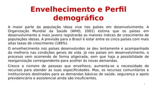 Envelhecimento e Perfil 
demográfico 
A maior parte da população idosa vive nos países em desenvolvimento. A 
Organização Mundial da Saúde (WHO, 2001) estima que os países em 
desenvolvimento e mais jovens registrarão os maiores índices de crescimento de 
populações idosas. A previsão para o Brasil é estar entre os cinco países com mais 
altas taxas de crescimento (188%). 
O envelhecimento nos países desenvolvidos se deu lentamente e acompanhado 
da melhoria nas condições gerais de vida. Já nos países em desenvolvimento, o 
processo vem ocorrendo de forma aligeirada, sem que haja a possibilidade de 
reorganização correspondente para acolher às novas demandas. 
Cresce o número de pessoas que envelhece, aumenta-se a necessidade de 
recursos para atender as suas especificidades. Mas, os recursos comunitários e 
institucionais destinados para as demandas básicas de saúde, segurança e apoio 
previdenciário e assistencial ainda são insuficientes. 
3 
 