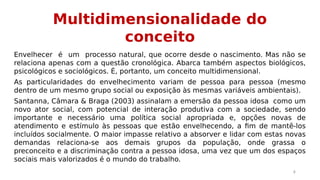 Multidimensionalidade do 
conceito 
Envelhecer é um processo natural, que ocorre desde o nascimento. Mas não se 
relaciona apenas com a questão cronológica. Abarca também aspectos biológicos, 
psicológicos e sociológicos. É, portanto, um conceito multidimensional. 
As particularidades do envelhecimento variam de pessoa para pessoa (mesmo 
dentro de um mesmo grupo social ou exposição às mesmas variáveis ambientais). 
Santanna, Câmara & Braga (2003) assinalam a emersão da pessoa idosa como um 
novo ator social, com potencial de interação produtiva com a sociedade, sendo 
importante e necessário uma política social apropriada e, opções novas de 
atendimento e estímulo às pessoas que estão envelhecendo, a fim de mantê-los 
incluídos socialmente. O maior impasse relativo a absorver e lidar com estas novas 
demandas relaciona-se aos demais grupos da população, onde grassa o 
preconceito e a discriminação contra a pessoa idosa, uma vez que um dos espaços 
sociais mais valorizados é o mundo do trabalho. 
4 
 