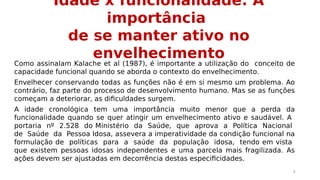 Idade x funcionalidade: A 
importância 
de se manter ativo no 
envelhecimento Como assinalam Kalache et al (1987), é importante a utilização do conceito de 
capacidade funcional quando se aborda o contexto do envelhecimento. 
Envelhecer conservando todas as funções não é em si mesmo um problema. Ao 
contrário, faz parte do processo de desenvolvimento humano. Mas se as funções 
começam a deteriorar, as dificuldades surgem. 
A idade cronológica tem uma importância muito menor que a perda da 
funcionalidade quando se quer atingir um envelhecimento ativo e saudável. A 
portaria nº 2.528 do Ministério da Saúde, que aprova a Política Nacional 
de Saúde da Pessoa Idosa, assevera a imperatividade da condição funcional na 
formulação de políticas para a saúde da população idosa, tendo em vista 
que existem pessoas idosas independentes e uma parcela mais fragilizada. As 
ações devem ser ajustadas em decorrência destas especificidades. 
5 
 