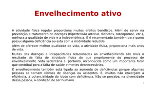 Envelhecimento ativo 
A atividade física regular proporciona muitos efeitos benéficos. Além de servir na 
prevenção e tratamento de doenças (hipertensão arterial, diabetes, osteoporose, etc.), 
melhora a qualidade de vida e a independência. E é recomendado também para quem 
possui alguma deficiência ou está com a mobilidade reduzida. 
Além de oferecer melhor qualidade de vida, a atividade física, proporciona mais anos 
de vida. 
Muitas das doenças e incapacidades relacionadas ao envelhecimento são mais o 
resultado da falta de atividade física do que propriamente do processo de 
envelhecimento. Vida sedentária é, portanto, reconhecida como um importante fator 
que contribui para a falta de saúde e mortes desnecessárias. 
O envelhecimento também está ligado ao aumento de deficiências porque algumas 
pessoas se tornam vítimas de doenças ou acidentes. E, muitos não enxergam a 
eficiência, a potencialidade do idoso com deficiência. Não se percebe, na diversidade 
dessa pessoa, a condição de ser humano. 
7 
 