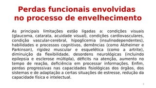 Perdas funcionais envolvidas 
no processo de envelhecimento 
As principais limitações estão ligadas a: condições visuais 
(glaucoma, catarata, acuidade visual), condições cardiovasculares, 
condição vascular-cerebral, hipoglicemia (insulinodependentes), 
habilidades e processos cognitivos, demências (como Alzheimer e 
Parkinson), rigidez muscular e esquelética (como a artrite), 
diminuição da flexibilidade, desordens neurológicas (incluindo 
epilepsia e esclerose múltipla), déficits na atenção, aumento no 
tempo de reação, deficiência em processar informações. Enfim, 
perdas progressivas nas capacidades fisiológicas dos órgãos, dos 
sistemas e de adaptação a certas situações de estresse, redução da 
capacidade física e intelectual. 
8 
 