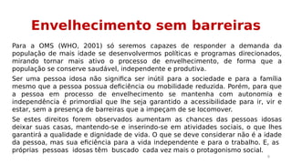 Envelhecimento sem barreiras 
Para a OMS (WHO, 2001) só seremos capazes de responder a demanda da 
população de mais idade se desenvolvermos políticas e programas direcionados, 
mirando tornar mais ativo o processo de envelhecimento, de forma que a 
população se conserve saudável, independente e produtiva. 
Ser uma pessoa idosa não significa ser inútil para a sociedade e para a família 
mesmo que a pessoa possua deficiência ou mobilidade reduzida. Porém, para que 
a pessoa em processo de envelhecimento se mantenha com autonomia e 
independência é primordial que lhe seja garantido a acessibilidade para ir, vir e 
estar, sem a presença de barreiras que a impeçam de se locomover. 
Se estes direitos forem observados aumentam as chances das pessoas idosas 
deixar suas casas, mantendo-se e inserindo-se em atividades sociais, o que lhes 
garantirá a qualidade e dignidade de vida. O que se deve considerar não é a idade 
da pessoa, mas sua eficiência para a vida independente e para o trabalho. E, as 
próprias pessoas idosas têm buscado cada vez mais o protagonismo social. 
9 
 