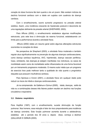 www.interscienceplace.org - Páginas 115 de 194
coração do idoso funciona tão bem quanto o de um jovem. Não existem indícios de
declínio funcional cardíaco com a idade em sujeitos com ausência de doença
cardíaca.
Com o envelhecimento, ocorre aumento progressivo na pressão arterial
sistólica. Assim, uma incidência crescente de hipotensão postural é decorrente de
uma regulações deficiente da pressão arterial (SHEPHARD, 2003).
Para Affiune (2002), o envelhecimento estabelece algumas modificações
estruturais, pois este leva à diminuição da reserva funcional, estabelecendo um
limite para a performance durante a atividade física.
Affiune (2002) relata um resumo geral sobre algumas alterações estruturais
ocorrentes no corações do idoso
Na perspectiva de Shephard (2003), a atividade física moderada e também
regular atua significativamente na prevenção de algumas doenças cardiovasculares,
como doença cardíaca isquêmica, AVC, hipertensão, doença vascular periférica.
Caso, entretanto, tais doenças já estejam manifestas nos indivíduos, os casos de
morbilidade assim como de mortalidade serão influenciados de uma forma favorável
por um treinamento progressivo moderado. O mesmo autor relata que um programa
de exercício leve pode melhorar tanto a qualidade de vida quanto o prognóstico
daqueles que possuem insuficiência cardíaca.
Para Spirduso e Cronin (2001), a atividade física em qualquer idade pode
reduzir os riscos de infarte e doenças cardiovasculares.
Já na compreensão de Gallahue e Ozmun (2005), idade, doenças, estilo de
vida ou a combinações desses três fatores podem resultar em declínio nas funções
circulatória e respiratória
3.2. Sistema respirátório
Para Hayflick (1997), com o envelhecimento, sucede diminuição da função
pulmonar. Nos homens, essa redução é fator de risco preponderante para incidência
de doença coronária. Esta função pulmonar aumenta durante a adolescência,
estabiliza até o período dos 30 anos e, depois disso, começa a declinar
(GALLAHUE E OZMUN (2005).
 