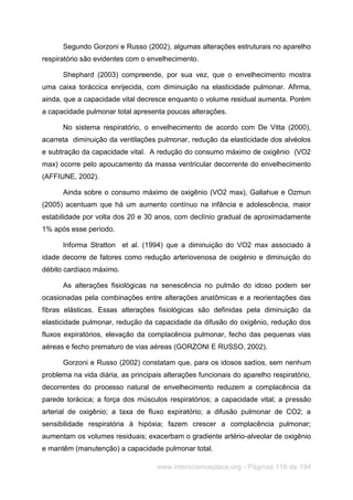 www.interscienceplace.org - Páginas 116 de 194
Segundo Gorzoni e Russo (2002), algumas alterações estruturais no aparelho
respiratório são evidentes com o envelhecimento.
Shephard (2003) compreende, por sua vez, que o envelhecimento mostra
uma caixa toráccica enrijecida, com diminuição na elasticidade pulmonar. Afirma,
ainda, que a capacidade vital decresce enquanto o volume residual aumenta. Porém
a capacidade pulmonar total apresenta poucas alterações.
No sistema respiratório, o envelhecimento de acordo com De Vitta (2000),
acarreta diminuição da ventilações pulmonar, redução da elasticidade dos alvéolos
e subtração da capacidade vital. A redução do consumo máximo de oxigênio (VO2
max) ocorre pelo apoucamento da massa ventricular decorrente do envelhecimento
(AFFIUNE, 2002).
Ainda sobre o consumo máximo de oxigênio (VO2 max), Gallahue e Ozmun
(2005) acentuam que há um aumento contínuo na infância e adolescência, maior
estabilidade por volta dos 20 e 30 anos, com declínio gradual de aproximadamente
1% após esse período.
Informa Stratton et al. (1994) que a diminuição do VO2 max associado à
idade decorre de fatores como redução arteriovenosa de oxigénio e diminuição do
débito cardíaco máximo.
As alterações fisiológicas na senescência no pulmão do idoso podem ser
ocasionadas pela combinações entre alterações anatômicas e a reorientações das
fibras elásticas. Essas alterações fisiológicas são definidas pela diminuição da
elasticidade pulmonar, redução da capacidade da difusão do oxigênio, redução dos
fluxos expiratórios, elevação da complacência pulmonar, fecho das pequenas vias
aéreas e fecho prematuro de vias aéreas (GORZONI E RUSSO, 2002).
Gorzoni e Russo (2002) constatam que, para os idosos sadios, sem nenhum
problema na vida diária, as principais alterações funcionais do aparelho respiratório,
decorrentes do processo natural de envelhecimento reduzem a complacência da
parede torácica; a força dos músculos respiratórios; a capacidade vital; a pressão
arterial de oxigênio; a taxa de fluxo expiratório; a difusão pulmonar de CO2; a
sensibilidade respiratória à hipóxia; fazem crescer a complacência pulmonar;
aumentam os volumes residuais; exacerbam o gradiente artério-alveolar de oxigênio
e mantêm (manutenção) a capacidade pulmonar total.
 