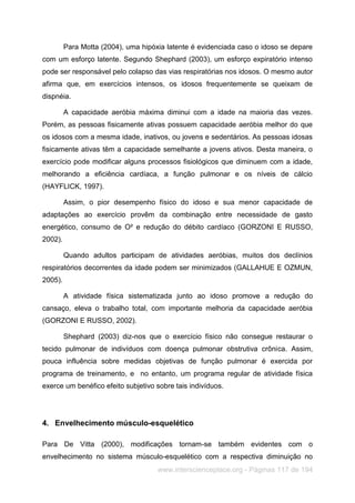 www.interscienceplace.org - Páginas 117 de 194
Para Motta (2004), uma hipóxia latente é evidenciada caso o idoso se depare
com um esforço latente. Segundo Shephard (2003), um esforço expiratório intenso
pode ser responsável pelo colapso das vias respiratórias nos idosos. O mesmo autor
afirma que, em exercícios intensos, os idosos frequentemente se queixam de
dispnéia.
A capacidade aeróbia máxima diminui com a idade na maioria das vezes.
Porém, as pessoas fisicamente ativas possuem capacidade aeróbia melhor do que
os idosos com a mesma idade, inativos, ou jovens e sedentários. As pessoas idosas
fisicamente ativas têm a capacidade semelhante a jovens ativos. Desta maneira, o
exercício pode modificar alguns processos fisiológicos que diminuem com a idade,
melhorando a eficiência cardíaca, a função pulmonar e os níveis de cálcio
(HAYFLICK, 1997).
Assim, o pior desempenho físico do idoso e sua menor capacidade de
adaptações ao exercício provêm da combinação entre necessidade de gasto
energético, consumo de O² e redução do débito cardíaco (GORZONI E RUSSO,
2002).
Quando adultos participam de atividades aeróbias, muitos dos declínios
respiratórios decorrentes da idade podem ser minimizados (GALLAHUE E OZMUN,
2005).
A atividade física sistematizada junto ao idoso promove a redução do
cansaço, eleva o trabalho total, com importante melhoria da capacidade aeróbia
(GORZONI E RUSSO, 2002).
Shephard (2003) diz-nos que o exercício físico não consegue restaurar o
tecido pulmonar de indivíduos com doença pulmonar obstrutiva crônica. Assim,
pouca influência sobre medidas objetivas de função pulmonar é exercida por
programa de treinamento, e no entanto, um programa regular de atividade física
exerce um benéfico efeito subjetivo sobre tais indivíduos.
4. Envelhecimento músculo-esquelético
Para De Vitta (2000), modificações tornam-se também evidentes com o
envelhecimento no sistema músculo-esquelético com a respectiva diminuição no
 