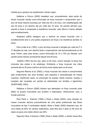 www.interscienceplace.org - Páginas 119 de 194
medida que a gordura vai substituindo o tecido magro.
Gallahue e Ozmun (2005) ressaltam que, provavelmente, essa perda de
tecido muscular resulta numa diminuição de força muscular e acrescentam que o
pico de força máxima aconteça por volta dos 25 a 30 anos, com estabilizações até
aos 50 anos e um declínio até por volta dos 70 anos. Os autores afirmam que,
quando a força é comparada à resistência muscular, esta última é menos afetada
pelo envelhecimento.
Shephard (2003) assegura que o declínio da massa muscular com o
envelhecimento leva a uma perda progressiva da força e da resistência aeróbia no
idoso.
Para Lindle et al. (1997), o pico de força muscular é atingido por volta da 2a
e
3a
décadas de vida, com declínio lento e imperceptível, até aproximadamente os 50
anos. Porém, após esse tempo, ocorre diminuição de 12 a 15% por década, com
perdas ainda maiores acontecendo depois dos 65 anos.
Hayflick (1997) diz-nos que, após os 65 anos, ocorre redução na força dos
músculos das costas e do antebraço. Entretanto a força muscular nas mãos
aumenta até os 30 anos e diminui de forma muito rápida após os 40 anos.
Segundo Reeves et al. (2003), a força muscular dos idosos é comprometida
pelo enrijecimento dos seus tendões, pois prejudica a desaceleração da massa
corpórea, interferindo assim na prevenção de quedas. Desta maneira, torções e
luxações são causadas por perdas na elasticidade nos tendões e ligamentos
(SHEPHARD, 2003).
Gallahue e Ozmun (2005) indicam que alterações na força muscular pode
afetar os grupos musculares que auxiliam a respirações, influenciando, pois, a
função pulmonar.
Para Fleck e Kraemer (1999) e Rossi e Sader (2002), essa redução na
massa muscular decorre provavelmente de uma perda preferencial das fibras
musculares do tipo II (contrações rápida). Rossi e Sader (2002) destacam que, de
uma média de 60% em adultos sedentários, essa fibra tipo II após os 80 anos de
idade vai para uma média inferior aos 30%.
Segundo Fleck e Kraemer (1999), Rossi e Sader (2002), a atrofia nessa fibra
 