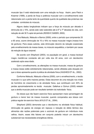 www.interscienceplace.org - Páginas 120 de 194
muscular tipo II está relacionada com uma redução na força. Assim, para Fleck e
Kraemer (1999), a perda de força e potência muscular com o envelhecimento está
relacionada com a perda tanto da quantidade quanto da qualidade das proteínas nas
unidades contrácteis do músculo.
Alguns dados longitudinais indicam que a força do músculo por década é
diminuída de ± 15%, sendo este valor estendido até à 6a
e 7a
décadas de vida, com
redução de até 30 % após tal período (ROSSI E SADER, 2002).
Para Matsudo, Matsudo e Barros (2000), entre o período que compreende 25
a 65 anos, ocorre diminuição de 10 a 16% na massa muscular magra (massa livre
de gordura). Para esses autores, esta diminuição decorre da redução ocasionada
pelo envelhecimento da massa óssea, no músculo esquelético, e também por causa
da redução da água corporal.
De acordo com Shephard (2003), na população em geral, a massa tecidual
magra mantêm-se constante até por volta dos 40 anos, com um decréscimo
acelerado após essa idade.
Com o envelhecimento, as alterações na massa muscular, massa de gordura
e massa óssea estão estreitamente relacionadas, sendo afetadas pela situação em
que o idoso apresenta quanto à prática de atividade física (HUGHES ET AL., 2002).
Conforme Matsudo, Matsudo e Barros (2000), com o envelhecimento, o tecido
muscular é o que sofre maiores perdas. Estas decorrem de uma redução nos níveis
de hormônio do crescimento e de atividade física, que contribuem com 40% de
perdas aproximadamente no tecido muscular. Gallahue e Ozmun (2005) relatam
que a atrofia muscular pode ser resultado também da inatividade física.
Os idosos que não fazem exercício físico apresentam maior percentagem de
gordura e menor teor de massa muscular, quando comparados aos idosos com
prática regular de exercício físico (KYLE ET AL., 2004).
Shephard (2003) demonstra que o decréscimo na atividade física habitual,
diminuição de gastos de energia em repouso e redução do efeito térmico dos
alimentos são razões potenciais para o acúmulo de gordura em indivíduos mais
velhos. Assim, esses três fatores em conjunto poderão induzir um decréscimo
substancial nas necessidades energéticas diárias.
 