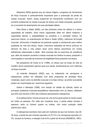 www.interscienceplace.org - Páginas 121 de 194
Shephard (2003) garante que em idosos frágeis o programa de treinamento
de força muscular é particularmente importante para a prevenção da perda de
massa muscular. Assim, esses programas de treinamento contribuem com um
aumento substancial na massa muscular de idosos com idade avançada, ajudando-
os no aumento do desempenho de suas atividades diárias.
Para Rossi e Sader (2002), um dos primeiros sinais da velhice é a menor
capacidade de trabalho. Essa menor capacidade afeta em última instância a
capacidade laboral, a adaptabilidade ao ambiente e a atividade motora. Os
exercícios físicos, no entendimento de Rossi e Sader (2002), melhoram tal função
muscular, diminuindo a freqüência de possíveis quedas e contribuindo para melhor
qualidade de vida dos idosos. Assim, exercícios realizados de forma contínua no
decorrer de toda a vida podem atuar como fatores preventivos em muitas
deficiências relacionadas à idade. Bom exemplo são os exercícios de resistência
que, além de trazerem aumento a massa muscular em ambos os sexos, propiciam a
minimizações e reversão da síndrome de fragilidade física presente nos idosos.
Na perspectiva de Cress et al. (1999), os idosos que ao longo da vida se
mantêm ativos apresentam ganhos para sua saúde, beneficiando-se com melhoras
na força muscular.
Já entende Shephard (2003) que, no tratamento da sarcopenia e
osteoporose, podem ser utilizados com êxito programas de atividade física
moderada, assim como na distrofia muscular e na fase crônica da artrite reumatóide
podem ser maximizadas por exercícios regulares.
Sarkar e Banerjee (1998), num estudo na cidade de Calcutá, sobre os
principais problemas músculos-esqueléticos relacionados com os idosos, relataram
que 20% dos homens e 50% das mulheres apresentaram osteoporose.
O envelhecimento normal provoca de uma forma geral perda do tecido ósseo
em todas as pessoas. Por volta dos cinqüenta anos, a perda óssea começa a
aparecer, tanto no homem quanto na mulher, com maior evolução nesta
(HAYFLICK,1997).
A osteoporose acontece mais cedo em mulheres do que nos homens. Aos 30-
35 anos, a perda de sais minerais equivale a 0,75-1% e na menopausa equivale a 2-
3%. Já para os homens, a redução é de 0,4% a partir de 40 anos (WEINECK, 1991).
 