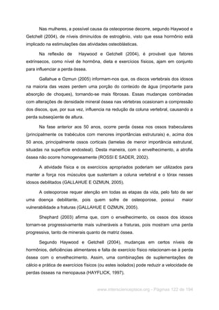 www.interscienceplace.org - Páginas 122 de 194
Nas mulheres, a possível causa da osteoporose decorre, segundo Haywood e
Getchell (2004), de níveis diminuídos de estrogênio, visto que essa hormônio está
implicado na estimulações das atividades osteoblásticas.
Na reflexão de Haywood e Getchell (2004), é provável que fatores
extrínsecos, como nível de hormôna, dieta e exercícios físicos, ajam em conjunto
para influenciar a perda óssea.
Gallahue e Ozmun (2005) informam-nos que, os discos vertebrais dos idosos
na maioria das vezes perdem uma porção do conteúdo de água (importante para
absorção de choques), tornando-se mais fibrosas. Essas mudanças combinadas
com alterações de densidade mineral óssea nas vértebras ocasionam a compressão
dos discos, que, por sua vez, influencia na redução da coluna vertebral, causando a
perda subseqüente de altura.
Na fase anterior aos 50 anos, ocorre perda óssea nos ossos trabeculares
(principalmente os trabéculos com menores importâncias estruturais) e, acima dos
50 anos, principalmente ossos corticais (lamelas de menor importância estrutural,
situadas na superfície endosteal). Desta maneira, com o envelhecimento, a atrofia
óssea não ocorre homogeneamente (ROSSI E SADER, 2002).
A atividade física e os exercícios apropriados poderiam ser utilizados para
manter a força nos músculos que sustentam a coluna vertebral e o tórax nesses
idosos debilitados (GALLAHUE E OZMUN, 2005).
A osteoporose requer atenção em todas as etapas da vida, pelo fato de ser
uma doença debilitante, pois quem sofre de osteoporose, possui maior
vulnerabilidade a fraturas (GALLAHUE E OZMUN, 2005).
Shephard (2003) afirma que, com o envelhecimento, os ossos dos idosos
tornam-se progressivamente mais vulneráveis a fraturas, pois mostram uma perda
progressiva, tanto de minerais quanto de matriz óssea.
Segundo Haywood e Getchell (2004), mudanças em certos níveis de
hormônios, deficiências alimentares e falta de exercício físico relacionam-se à perda
óssea com o envelhecimento. Assim, uma combinações de suplementações de
cálcio e prática de exercícios físicos (ou estes isolados) pode reduzir a velocidade de
perdas ósseas na menopausa (HAYFLICK, 1997).
 
