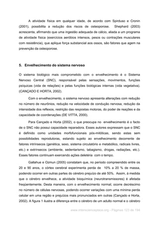 www.interscienceplace.org - Páginas 123 de 194
A atividade física em qualquer idade, de acordo com Spirduso e Cronin
(2001), possibilita a redução dos riscos de osteoporose. Shephard (2003)
acrescenta, afirmando que uma ingestão adequada de cálcio, aliada a um programa
de atividade física (exercícios aeróbios intensos, pesos ou contrações musculares
com resistência), que aplique força substancial aos ossos, são fatores que agem na
prevenção da osteoporose.
5. Envelhecimento do sistema nervoso
O sistema biológico mais comprometido com o envelhecimento é o Sistema
Nervoso Central (SNC), responsável pelas sensações, movimentos, funções
psíquicas (vida de relações) e pelas funções biológicas internas (vida vegetativa).
(CANÇADO E HORTA, 2002).
Com o envelhecimento, o sistema nervoso apresenta alterações com redução
no número de neurônios, redução na velocidade de condução nervosa, redução da
intensidade dos reflexos, restrição das respostas motoras, do poder de reações e da
capacidade de coordenações (DE VITTA, 2000).
Para Cançado e Horta (2002), o que preocupa no envelhecimento é o facto
de o SNC não possui capacidade reparadora. Esses autores expressam que o SNC
é definido como unidades morfofuncionais pós-mitóticas, sendo estas sem
possibilidades reprodutoras, estando sujeito ao envelhecimento decorrente de
fatores intrínsecos (genética, sexo, sistema circulatório e metabólico, radicais livres,
etc.) e extrínsecos (ambiente, sedentarismo, tabagismo, drogas, radiações, etc.).
Esses fatores continuam exercendo ações deletéria com o tempo.
Gallahue e Ozmun (2005) constatam que, no período compreendido entre os
20 e 90 anos, o córtex cerebral experimenta perda de 10% a 20 % de massa,
podendo ocorrer em outras partes do cérebro prejuízo de até 50%. Assim, à medida
que o cérebro envelhece, a atividade bioquímica (neurotransmissores) é afetada
freqüentemente. Desta maneira, com o envelhecimento normal, ocorre decréscimo
no número de células nervosas, podendo ocorrer variações com uma mínima perda
celular em uma região e prejuízos mais pronunciados em outras (Cançado e Horta,
2002). A figura 1 ilustra a diferença entre o cérebro de um adulto normal e o cérebro
 