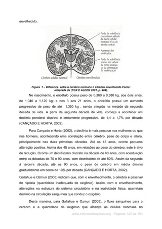 www.interscienceplace.org - Páginas 124 de 194
envelhecido.
Figura 1 – Diferença entre o cérebro normal e o cérebro envelhecido Fonte:
adaptada de (FOX E ALDER 2001, p. 404).
No nascimento, o encéfalo possui peso de 0,360 a 0,380 kg, aos dois anos,
de 1,040 a 1,120 kg; e dos 3 aos 21 anos, o encéfalo possui um aumento
progressivo de peso de até 1,350 kg , sendo atingido na metade da segunda
década de vida. A partir da segunda década de vida, começa a acontecer um
declínio ponderal discreto e lentamente progressivo, de 1,4 a 1,7% por década
(CANÇADO E HORTA, 2002).
Para Cançado e Horta (2002), o declínio é mais precoce nas mulheres do que
nos homens, acontecendo uma correlação entre cérebro, peso do corpo e altura,
principalmente nas duas primeiras décadas. Até os 45 anos, ocorre pequena
alteração positiva. Acima dos 45 anos, em relações ao peso do cérebro, este é alvo
de redução. Ocorre um decréscimo discreto na década de 60 anos, com acentuação
entre as décadas de 70 e 90 anos, com decréscimo de até 80%. Assim da segunda
à terceira década, até os 90 anos, o peso do cérebro em média diminui
gradualmente em cerca de 10% por década (CANÇADO E HORTA, 2002).
Gallahue e Ozmun (2005) indicam que, com o envelhecimento, o cérebro é passível
de hipóxia (quantidade inadequada de oxigênio). Assim, com o envelhecimento,
alterações na estrutura do sistema circulatório e na inatividade física, acarretam
declínio na circulação sanguínea que conduz o oxigênio.
Desta maneira, para Gallahue e Ozmun (2005), o fluxo sanguíneo para o
cérebro e a quantidade de oxigênio que alcança as células nervosas no
 