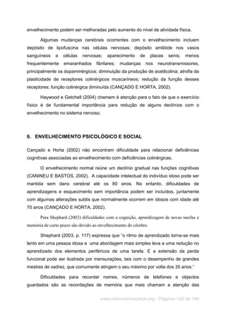 www.interscienceplace.org - Páginas 125 de 194
envelhecimento podem ser melhoradas pelo aumento do nível de atividade física.
Algumas mudanças cerebrais ocorrentes com o envelhecimento incluem
depósito de lipofuscina nas células nervosas; depósito amilóide nos vasos
sanguíneos e células nervosas; aparecimento de placas senis; menos
frequentemente emaranhados fibrilares; mudanças nos neurotransmissores,
principalmente os dopaminérgicos; diminuição da produção de acetilcolina; atrofia da
plasticidade de receptores colinérgicos muscaríneos; redução da função desses
receptores; função colinérgica diminuída (CANÇADO E HORTA, 2002).
Haywood e Getchell (2004) chamam à atenção para o fato de que o exercício
físico é de fundamental importância para redução de alguns declínios com o
envelhecimento no sistema nervoso.
6. ENVELHECIMENTO PSICOLÓGICO E SOCIAL
Cançado e Horta (2002) não encontram dificuldade para relacionar deficiências
cognitivas associadas ao envelhecimento com deficiências colinérgicas.
O envelhecimento normal reúne um declínio gradual nas funções cognitivas
(CANINEU E BASTOS, 2002). A capacidade intelectual do indivíduo idoso pode ser
mantida sem dano cerebral até os 80 anos. No entanto, dificuldades de
aprendizagens e esquecimento sem importância podem ser incluídos, juntamente
com algumas alterações subtis que normalmente ocorrem em idosos com idade até
70 anos (CANÇADO E HORTA, 2002).
Para Shephard (2003) dificuldades com a cognição, aprendizagem de novas tarefas e
memória de curto prazo são devido ao envelhecimento do cérebro.
Shephard (2003, p. 117) expressa que “o ritmo de aprendizado torna-se mais
lento em uma pessoa idosa e uma abordagem mais simples leva a uma redução no
aprendizado dos elementos periféricos de uma tarefa. E a extensão da perda
funcional pode ser ilustrada por mensurações, tais com o desempenho de grandes
mestres de xadrez, que comumente atingem o seu máximo por volta dos 35 anos.”
Dificuldades para recordar nomes, números de telefones e objectos
guardados são as recordações de memória que mais chamam a atenção das
 