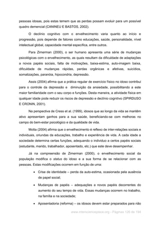 www.interscienceplace.org - Páginas 126 de 194
pessoas idosas, pois estas temem que as perdas possam evoluir para um possível
quadro demencial (CANINEU E BASTOS, 2002).
O declínio cognitivo com o envelhecimento varia quanto ao início e
progressão, pois depende de fatores como educações, saúde, personalidade, nível
intelectual global, capacidade mental específica, entre outros.
Para Zimerman (2000), o ser humano apresenta uma série de mudanças
psicológicas com o envelhecimento, as quais resultam da dificuldade de adaptações
a novos papéis sociais, falta de motivações, baixa-estima, auto-imagem baixa,
dificuldade de mudanças rápidas, perdas orgânicas e afetivas, suicídios,
somatizações, paranóia, hipocondria, depressão.
Assis (2004) afirma que a prática regular de exercício físico no idoso contribui
para o controle da depressão e diminuição da ansiedade, possibilitando a este
maior familiaridade com o seu corpo e funções. Desta maneira, a atividade física em
qualquer idade pode reduzir os riscos de depressão e declínio cognitivo (SPIRDUSO
E CRONIN, 2001).
Na perspectiva de Cress et al. (1999), idosos que ao longo da vida se mantêm
ativo apresentam ganhos para a sua saúde, beneficiando-se com melhoras no
campo do bem-estar psicológico e da qualidade de vida.
Motta (2004) afirma que o envelhecimento é reflexo de inter-relações sociais e
individuais, oriundas da educações, trabalho e experiência de vida. A cada idade a
sociedade determina certas funções, adequando o individuo a certos papéis sociais
(estudante, marido, trabalhador, aposentado, etc.) que este deve desempenhar.
Já na compreensão de Zimerman (2000), o envelhecimento social da
população modifica o status do idoso e a sua forma de se relacionar com as
pessoas. Estas modificações ocorrem em função de uma:
 Crise de identidade – perda da auto-estima, ocasionada pela ausência
de papel social;
 Mudanças de papéis – adequações a novos papéis decorrentes do
aumento do seu tempo de vida. Essas mudanças ocorrem no trabalho,
na família e na sociedade;
 Aposentadoria (reforma) – os idosos devem estar preparados para não
 