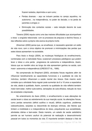 www.interscienceplace.org - Páginas 127 de 194
ficarem isolados, deprimidos e sem rumo;
 Perdas diversas – aqui se incluem perdas no campo aquisitivo, na
autonomia , na independência, no poder de decisão, e na perda de
parentes e amigos; e
 Diminuição dos contactos sociais – esta redução decorre de suas
possibilidades.
Teixeira (2004) reputa como uma das maiores dificuldades que acompanham
o idoso a angústia relacionada com os processos de prejuízos e declínio físicos, e
das reflexões sobre a própria vida acerca da própria morte.
Zimerman (2000) pensa que, ao envelhecer, é necessário aprender um estilo
de vida novo, com o único objetivo de promover a minimizações das perdas que
estes idosos apresentam na sociedade.
Para Assis e Araújo (2004), as mudanças fisiológicas do envelhecimento,
combinadas com a inatividade física, ocasionam processos patológicos que podem
levar o idoso a uma perda progressiva de autonomia e independência. Assim,
idosos que se mantêm ativo ao longo da vida apresentam ganhos na saúde, com
maior autonomia e independência (CRESS ET AL., 1999).
Na compreensão de Shephard (2003), atividades físicas regulares além de
influenciar beneficamente as capacidades funcionais e a qualidade de vida do
indivíduo, também influenciam a saúde mental dos idosos. Este mesmo autor
constata que a atividade física regular pode aumentar de 6 a 10 anos a expectativa
de vida, aliada à qualidade. Assim, aumento na qualidade de vida refletirá também
maior bem-estar, melhor auto-estima, sensações de auto-eficácia, redução do risco
de ansiedade e depressão.
No entendimento de Assis (2004), o envelhecimento e suas alterações de
saúde levam o idoso ao estreitamento da sua inserção social. As alterações físicas,
como perdas sensoriais (déficit auditivo e visual), déficits cognitivos, problemas
osteoarticulares, seqüelas ou descontrole de doenças crônicas, são fatores que
limitam a mobilidade e a independência do idoso, prejudicando sua sociabilidade,
atividades diárias e bem-estar. Desta maneira, um estado de saúde satisfatório
permite ao ser humano usufruir do potencial de realização e desenvolvimento
pessoal em todos os momentos da vida. É importante também destacar o fato de
 